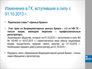 Изменения в ГК, вступившие в силу с
01.10.2013 г.
• Переписана глава 7 «Ценные бумаги»
• Учет прав на бездокументарные ценные бумаги – п.2 ст.149 ГК –
только лицом, имеющим лицензию – профессиональные
регистраторы.
Акционерные общества, которые на 01.10.2013 г. (вступление в силу ФЗ
№ 142-ФЗ от 02.07.2013 г.) самостоятельно вели реестр акционеров,
вправе осуществлять ведение своего реестра до 01.10.2014 г.
Необходимо передать реестр регистратору до 01.10.2014 г.
• Передача, залог, обременение бездокументарной ценной бумаги – только
через обращение к регистратору.
 