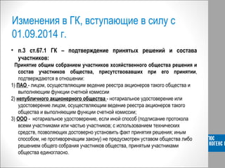Изменения в ГК, вступающие в силу с
01.09.2014 г.
• п.3 ст.67.1 ГК – подтверждение принятых решений и состава
участников:
ВПринятие общим собранием участников хозяйственного общества решения и
состав участников общества, присутствовавших при его принятии,
подтверждаются в отношении:
1) ПАО - лицом, осуществляющим ведение реестра акционеров такого общества и
выполняющим функции счетной комиссии
2) непубличного акционерного общества - нотариальное удостоверение или
удостоверение лицом, осуществляющим ведение реестра акционеров такого
общества и выполняющим функции счетной комиссии;
3) ООО - нотариальное удостоверение, если иной способ (подписание протокола
всеми участниками или частью участников; с использованием технических
средств, позволяющих достоверно установить факт принятия решения; иным
способом, не противоречащим закону) не предусмотрен уставом общества либо
решением общего собрания участников общества, принятым участниками
общества единогласно.
 