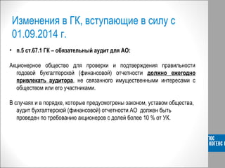 Изменения в ГК, вступающие в силу с
01.09.2014 г.
• п.5 ст.67.1 ГК – обязательный аудит для АО:
5.
Акционерное общество для проверки и подтверждения правильности
годовой бухгалтерской (финансовой) отчетности должно ежегодно
привлекать аудитора, не связанного имущественными интересами с
обществом или его участниками.
В случаях и в порядке, которые предусмотрены законом, уставом общества,
аудит бухгалтерской (финансовой) отчетности АО должен быть
проведен по требованию акционеров с долей более 10 % от УК.
 