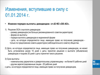 Изменения, вступившие в силу с
01.01.2014 г.
• Изменен порядок выплаты дивидендов– ст.42 ФЗ «Об АО».
1) Решение ОСА о выплате дивидендов:
- размер дивидендов (не больше рекомендованного советом директоров)
- форма их выплаты
- порядок выплаты дивидендов в неденежной форме
- дата, на которую определяются лица, имеющие право на получение дивидендов -
только по предложению совета директоров (наблюдательного совета) общества.
2) Дата, на которую определяются лица, имеющие право на получение дивидендов, не может
быть установлена ранее 10 дней с даты принятия решения о выплате (объявлении)
дивидендов и позднее 20 дней с даты принятия такого решения.
3) Срок выплаты
- номинальному держателю и доверительному управляющему - не более10 рабочих дней
- другим зарегистрированным лицам - 25 рабочих дней
с даты, на которую определяются лица, имеющие право на получение дивидендов.
 
