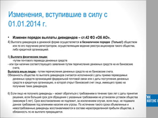 Изменения, вступившие в силу с
01.01.2014 г.
• Изменен порядок выплаты дивидендов – ст.42 ФЗ «Об АО».
4) Выплата дивидендов в денежной форме осуществляется в безналичном порядке (Только!) обществом
или по его поручению регистратором, осуществляющим ведение реестра акционеров такого общества,
либо кредитной организацией.
5) Выплата физическим лицам:
-путем почтового перевода денежных средств
- или при наличии соответствующего заявления путем перечисления денежных средств на их банковские
счета,
Выплата иным лицам - путем перечисления денежных средств на их банковские счета.
Обязанность общества по выплате дивидендов считается исполненной с даты приема переводимых
денежных средств организацией федеральной почтовой связи или с даты поступления денежных
средств в кредитную организацию, в которой открыт банковский счет лица, имеющего право на
получение таких дивидендов.
6) Если лицо не получило дивиденды – может обратиться с требованием в течение трех лет с даты принятия
решения, если больший срок для обращения с указанным требованием не установлен уставом общества
(максимум 5 лет). Срок восстановлению не подлежит, за исключением случая, если лицо, не подавало
данное требование под влиянием насилия или угрозы. По истечении такого срока объявленные и
невостребованные дивиденды восстанавливаются в составе нераспределенной прибыли общества, а
обязанность по их выплате прекращается.
 