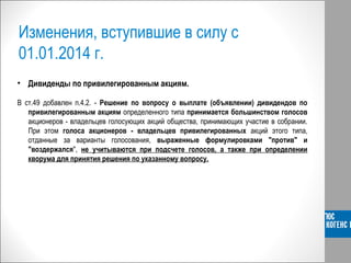 Изменения, вступившие в силу с
01.01.2014 г.
• Дивиденды по привилегированным акциям.
В ст.49 добавлен п.4.2. - Решение по вопросу о выплате (объявлении) дивидендов по
привилегированным акциям определенного типа принимается большинством голосов
акционеров - владельцев голосующих акций общества, принимающих участие в собрании.
При этом голоса акционеров - владельцев привилегированных акций этого типа,
отданные за варианты голосования, выраженные формулировками "против" и
"воздержался", не учитываются при подсчете голосов, а также при определении
кворума для принятия решения по указанному вопросу.
 