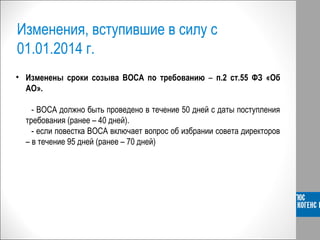 Изменения, вступившие в силу с
01.01.2014 г.
• Изменены сроки созыва ВОСА по требованию – п.2 ст.55 ФЗ «Об
АО».
- ВОСА должно быть проведено в течение 50 дней с даты поступления
требования (ранее – 40 дней).
- если повестка ВОСА включает вопрос об избрании совета директоров
– в течение 95 дней (ранее – 70 дней)
 
