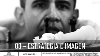 03.– ESTRATEGIA E IMAGEN POLÍTICA
GERENCIA DE LA IMAGEN POLÍTICA – PROFESOR EDGARD GUTIÉRREZ
MAYO-JULIO 2014
 