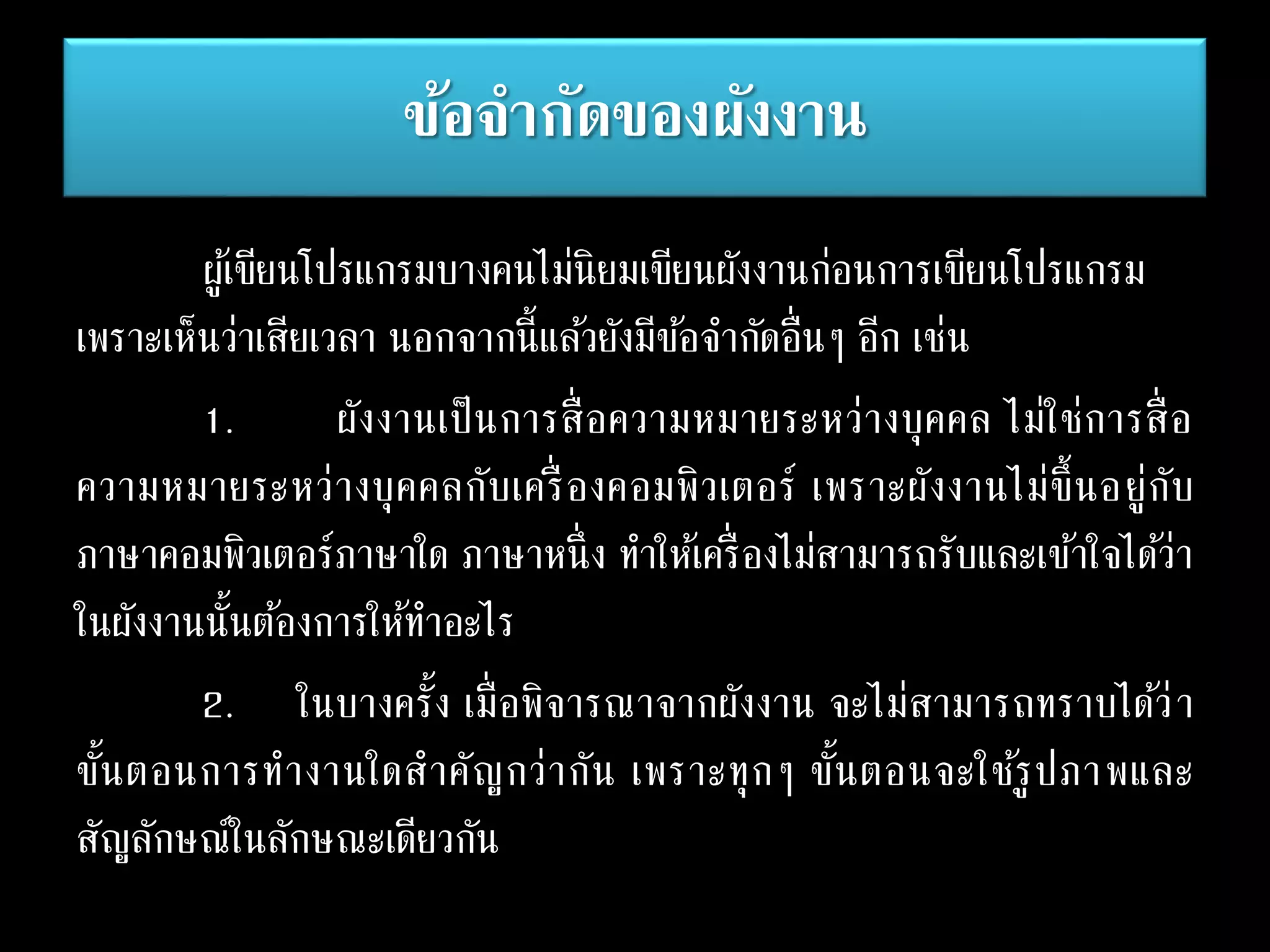 ข้อจากัดของผังงาน
ผู้เขียนโปรแกรมบางคนไม่นิยมเขียนผังงานก่อนการเขียนโปรแกรม
เพราะเห็นว่าเสียเวลา นอกจากนี้แล้วยังมีข้อจากัดอื่นๆ อีก เช่น
1. ผังงานเป็นการสื่อความหมายระหว่างบุคคล ไม่ใช่การสื่อ
ความหมายระหว่างบุคคลกับเครื่ องคอมพิวเตอร์ เพราะผังงานไม่ขึ้นอยู่กับ
ภาษาคอมพิวเตอร์ภาษาใด ภาษาหนึ่ง ทาให้เครื่องไม่สามารถรับและเข้าใจได้ว่า
ในผังงานนั้นต้องการให้ทาอะไร
2. ในบางครั้ง เมื่อพิจารณาจากผังงาน จะไม่สามารถทราบได้ว่า
ขั้นตอนการทางานใดสาคัญกว่ากัน เพราะทุกๆ ขั้นตอนจะใช้รูปภาพและ
สัญลักษณ์ในลักษณะเดียวกัน
 