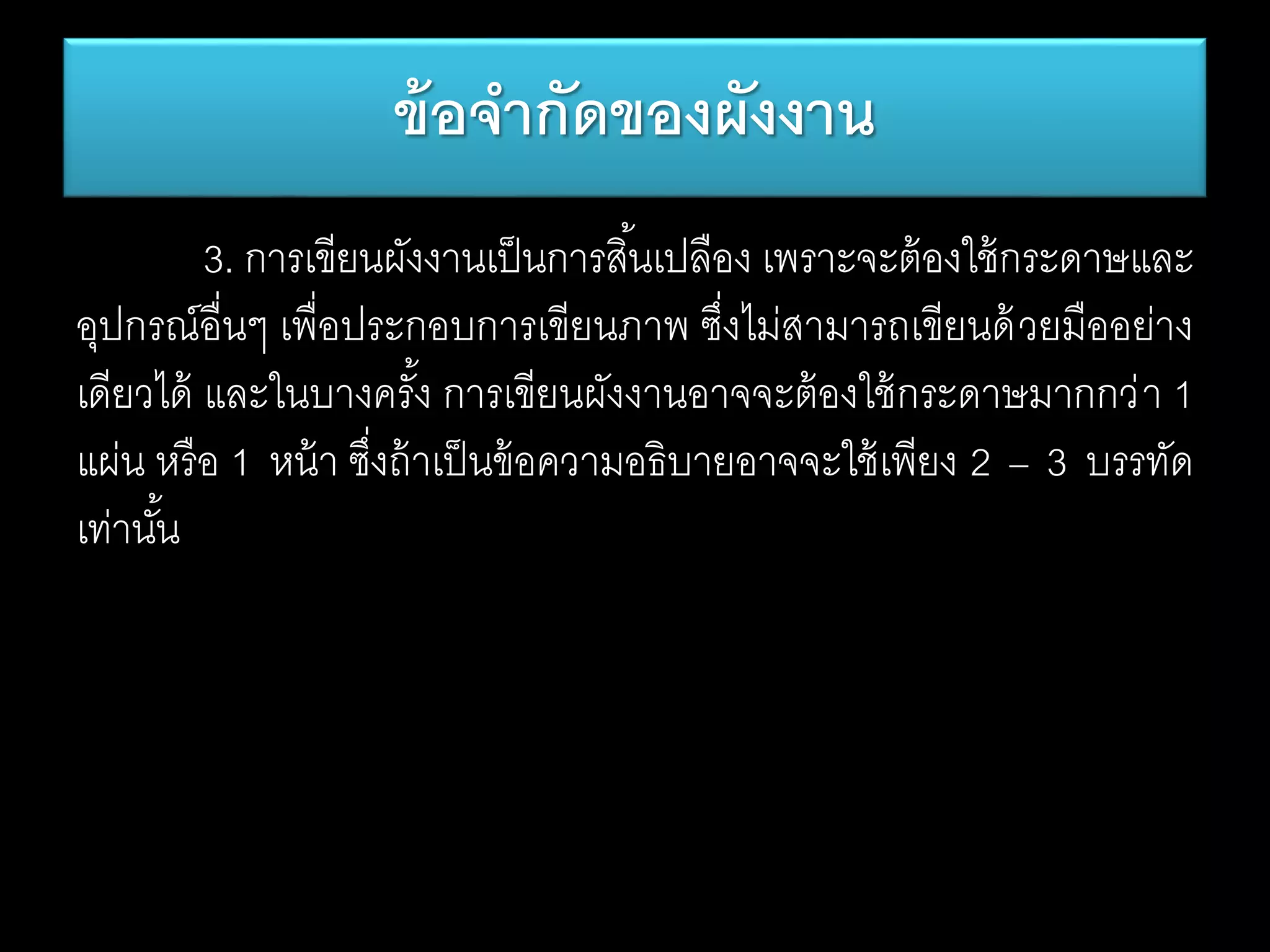 3. การเขียนผังงานเป็นการสิ้นเปลือง เพราะจะต้องใช้กระดาษและ
อุปกรณ์อื่นๆ เพื่อประกอบการเขียนภาพ ซึ่งไม่สามารถเขียนด้วยมืออย่าง
เดียวได้ และในบางครั้ง การเขียนผังงานอาจจะต้องใช้กระดาษมากกว่า 1
แผ่น หรือ 1 หน้า ซึ่งถ้าเป็นข้อความอธิบายอาจจะใช้เพียง 2 – 3 บรรทัด
เท่านั้น
ข้อจากัดของผังงาน
 