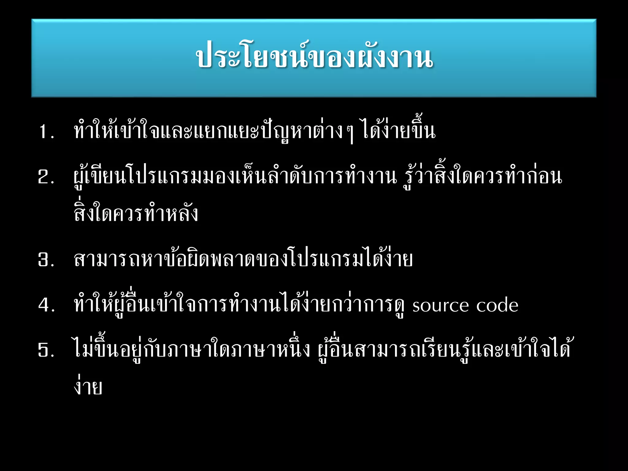 ประโยชน์ของผังงาน
1. ทาให้เข้าใจและแยกแยะปัญหาต่างๆ ได้ง่ายขึ้น
2. ผู้เขียนโปรแกรมมองเห็นลาดับการทางาน รู้ว่าสิ้งใดควรทาก่อน
สิ่งใดควรทาหลัง
3. สามารถหาข้อผิดพลาดของโปรแกรมได้ง่าย
4. ทาให้ผู้อื่นเข้าใจการทางานได้ง่ายกว่าการดู source code
5. ไม่ขึ้นอยู่กับภาษาใดภาษาหนึ่ง ผู้อื่นสามารถเรียนรู้และเข้าใจได้
ง่าย
 
