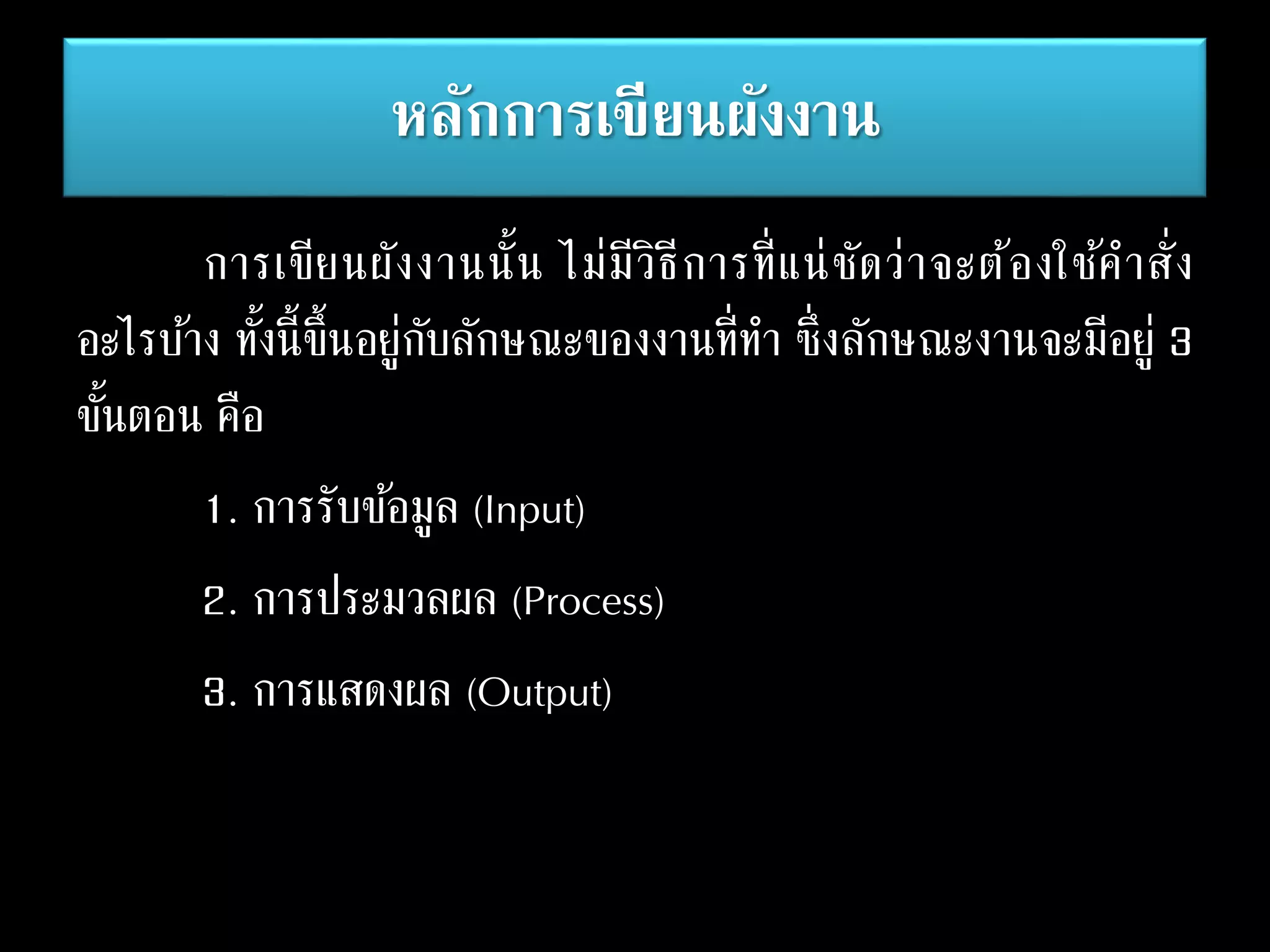 หลักการเขียนผังงาน
การเขียนผังงานนั้น ไม่มีวิธีการที่แน่ชัดว่าจะต้องใช้คาสั่ง
อะไรบ้าง ทั้งนี้ขึ้นอยู่กับลักษณะของงานที่ทา ซึ่งลักษณะงานจะมีอยู่ 3
ขั้นตอน คือ
1. การรับข้อมูล (Input)
2. การประมวลผล (Process)
3. การแสดงผล (Output)
 