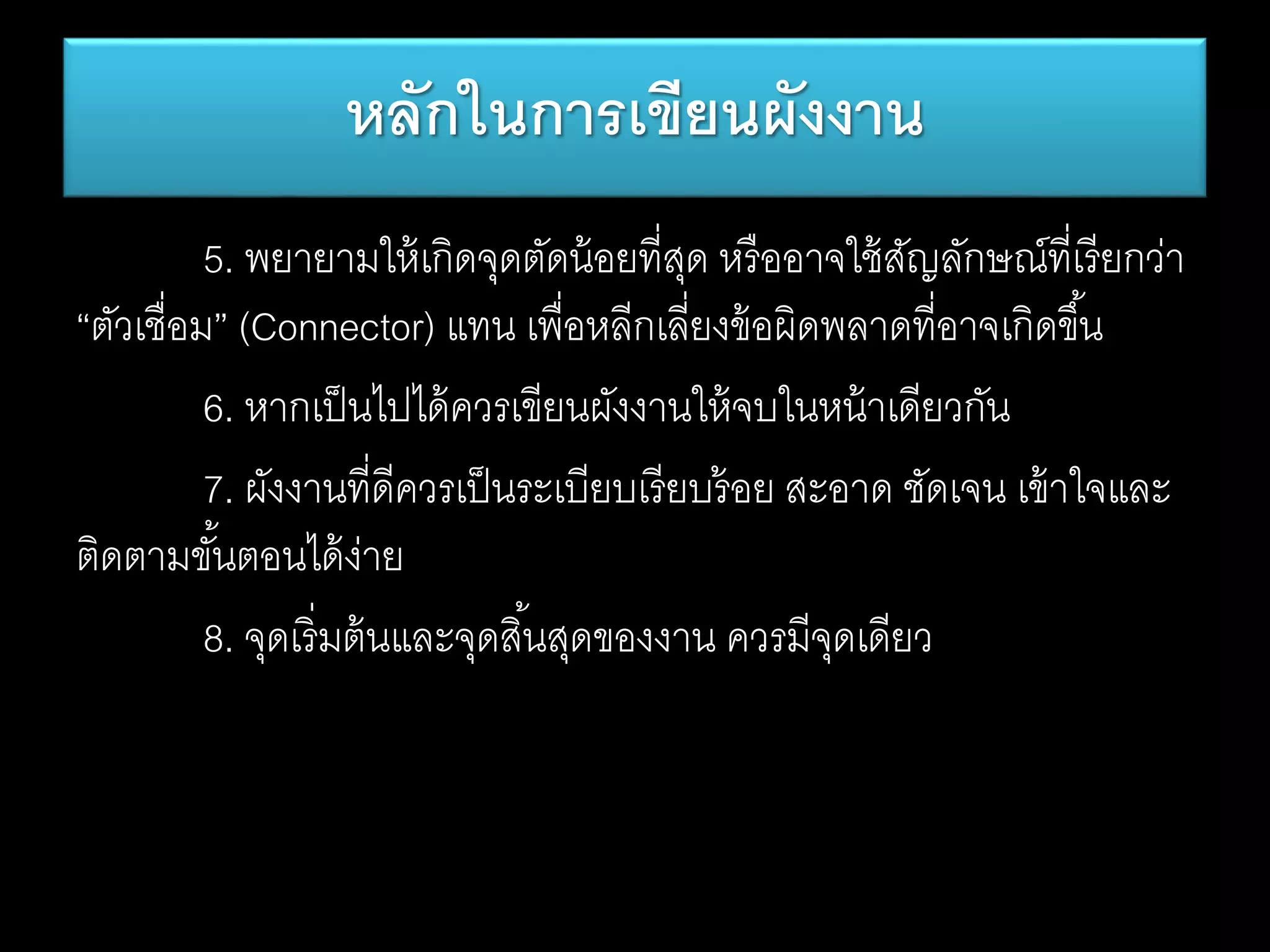 5. พยายามให้เกิดจุดตัดน้อยที่สุด หรืออาจใช้สัญลักษณ์ที่เรียกว่า
“ตัวเชื่อม” (Connector) แทน เพื่อหลีกเลี่ยงข้อผิดพลาดที่อาจเกิดขึ้น
6. หากเป็นไปได้ควรเขียนผังงานให้จบในหน้าเดียวกัน
7. ผังงานที่ดีควรเป็นระเบียบเรียบร้อย สะอาด ชัดเจน เข้าใจและ
ติดตามขั้นตอนได้ง่าย
8. จุดเริ่มต้นและจุดสิ้นสุดของงาน ควรมีจุดเดียว
หลักในการเขียนผังงาน
 