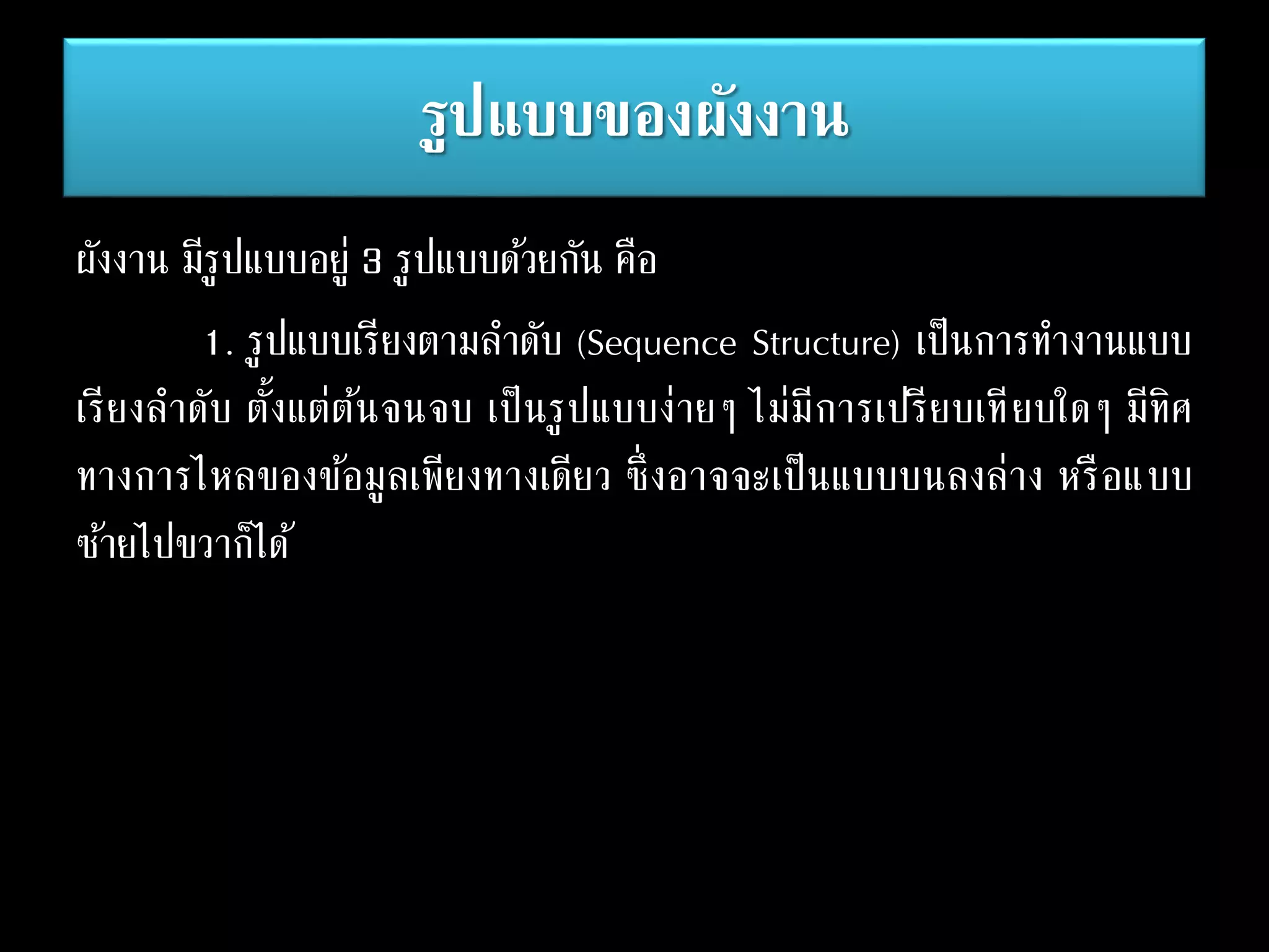 รูปแบบของผังงาน
ผังงาน มีรูปแบบอยู่ 3 รูปแบบด้วยกัน คือ
1. รูปแบบเรียงตามลาดับ (Sequence Structure) เป็นการทางานแบบ
เรียงลาดับ ตั้งแต่ต้นจนจบ เป็นรูปแบบง่ายๆ ไม่มีการเปรียบเทียบใดๆ มีทิศ
ทางการไหลของข้อมูลเพียงทางเดียว ซึ่งอาจจะเป็นแบบบนลงล่าง หรือแบบ
ซ้ายไปขวาก็ได้
 