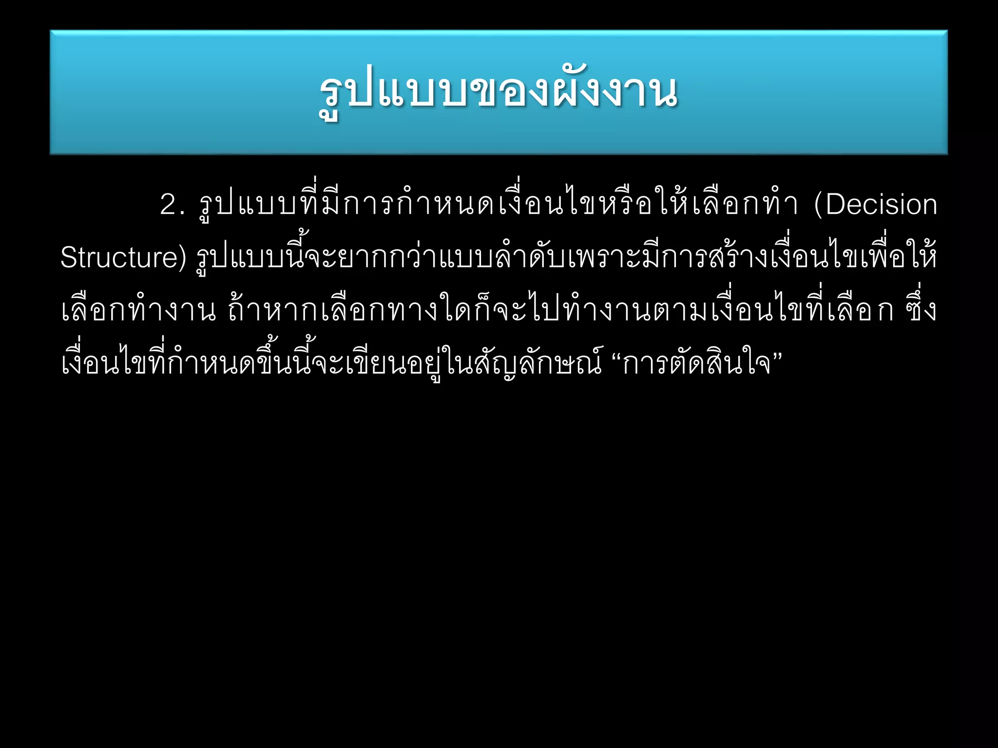 2. รูปแบบที่มีการกาหนดเงื่อนไขหรือให้เลือกทา (Decision
Structure) รูปแบบนี้จะยากกว่าแบบลาดับเพราะมีการสร้างเงื่อนไขเพื่อให้
เลือกทางาน ถ้าหากเลือกทางใดก็จะไปทางานตามเงื่อนไขที่เลือก ซึ่ง
เงื่อนไขที่กาหนดขึ้นนี้จะเขียนอยู่ในสัญลักษณ์ “การตัดสินใจ”
รูปแบบของผังงาน
 