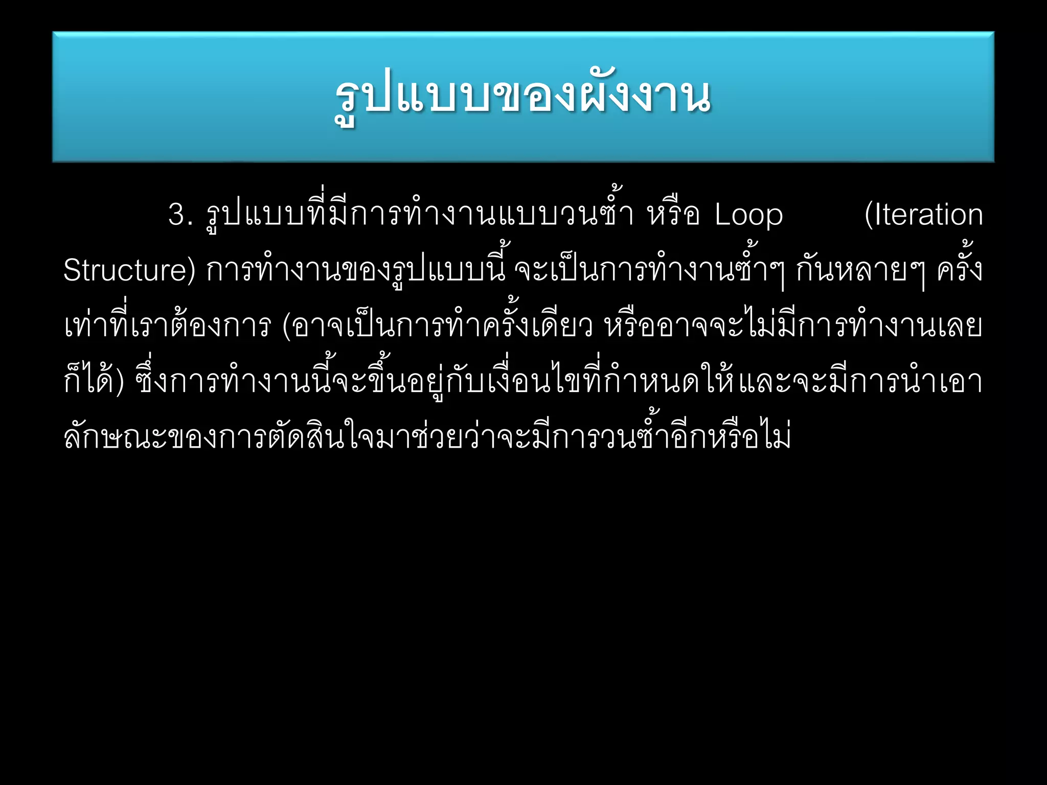 3. รูปแบบที่มีการทางานแบบวนซ้า หรือ Loop (Iteration
Structure) การทางานของรูปแบบนี้จะเป็นการทางานซ้าๆ กันหลายๆ ครั้ง
เท่าที่เราต้องการ (อาจเป็นการทาครั้งเดียว หรืออาจจะไม่มีการทางานเลย
ก็ได้) ซึ่งการทางานนี้จะขึ้นอยู่กับเงื่อนไขที่กาหนดให้และจะมีการนาเอา
ลักษณะของการตัดสินใจมาช่วยว่าจะมีการวนซ้าอีกหรือไม่
รูปแบบของผังงาน
 