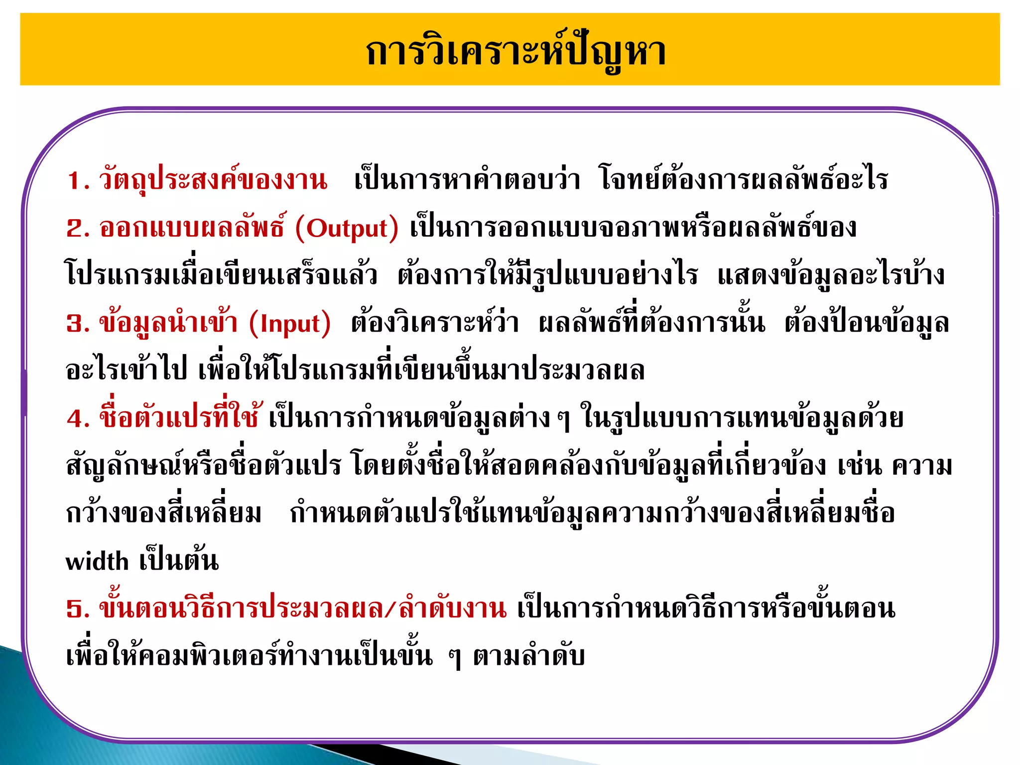 การวิเคราะห์ปัญหา
1. วัตถุประสงค์ของงาน เป็ นการหาคาตอบว่า โจทย์ต้องการผลลัพธ์อะไร
2. ออกแบบผลลัพธ์ (Output) เป็ นการออกแบบจอภาพหรือผลลัพธ์ของ
โปรแกรมเมื่อเขียนเสร็จแล้ว ต้องการให้มีรูปแบบอย่างไร แสดงข้อมูลอะไรบ้าง
3. ข้อมูลนาเข้า (Input) ต้องวิเคราะห์ว่า ผลลัพธ์ที่ต้องการนั้น ต้องป้ อนข้อมูล
อะไรเข้าไป เพื่อให้โปรแกรมที่เขียนขึ้นมาประมวลผล
4. ชื่อตัวแปรที่ใช้ เป็ นการกาหนดข้อมูลต่างๆ ในรูปแบบการแทนข้อมูลด้วย
สัญลักษณ์หรือชื่อตัวแปร โดยตั้งชื่อให้สอดคล้องกับข้อมูลที่เกี่ยวข้อง เช่น ความ
กว้างของสี่เหลี่ยม กาหนดตัวแปรใช้แทนข้อมูลความกว้างของสี่เหลี่ยมชื่อ
width เป็ นต้น
5. ขั้นตอนวิธีการประมวลผล/ลาดับงาน เป็ นการกาหนดวิธีการหรือขั้นตอน
เพื่อให้คอมพิวเตอร์ทางานเป็ นขั้น ๆ ตามลาดับ
 