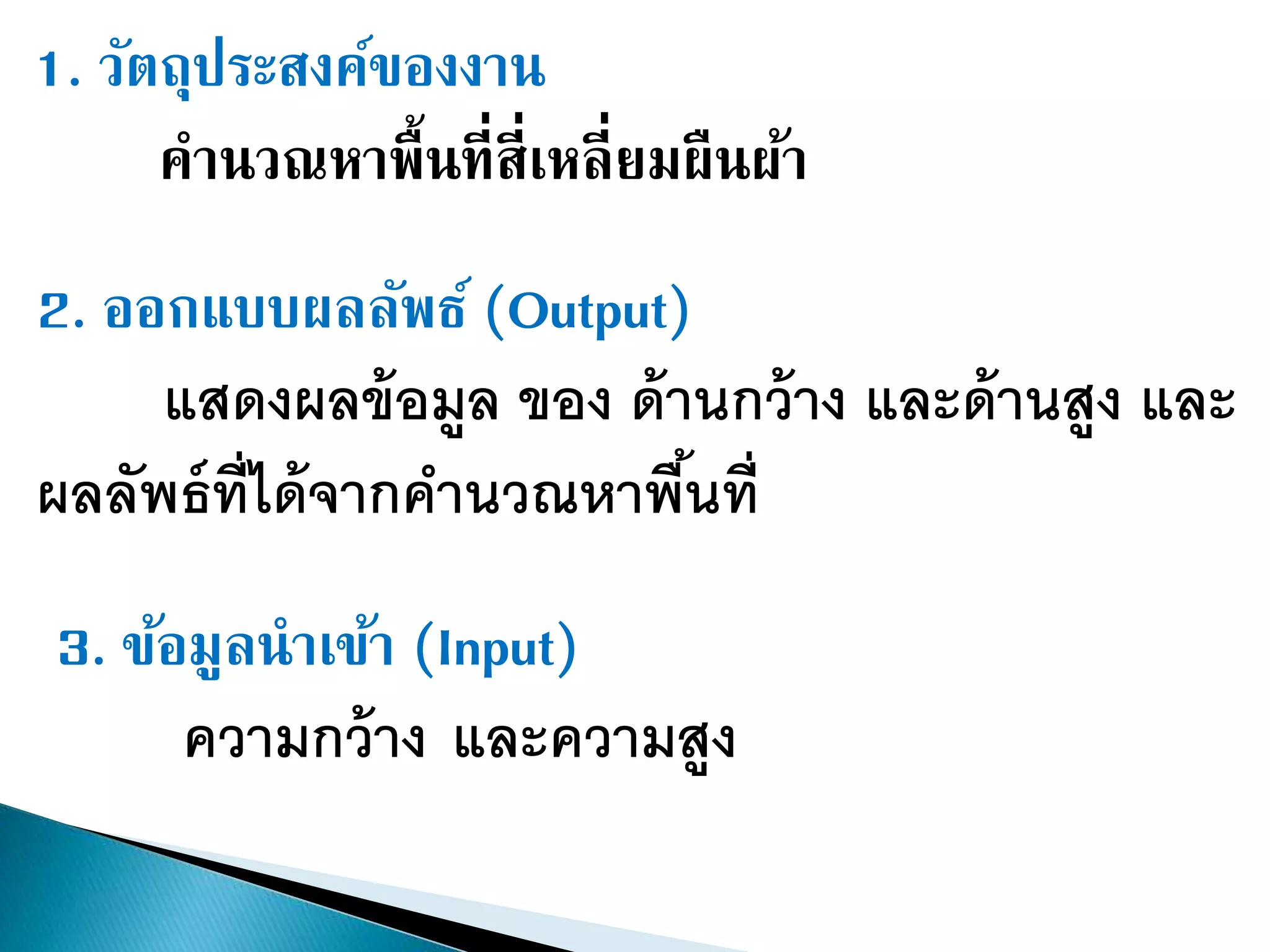 1. วัตถุประสงค์ของงาน
คานวณหาพื้นที่สี่เหลี่ยมผืนผ้า
2. ออกแบบผลลัพธ์ (Output)
แสดงผลข้อมูล ของ ด้านกว้าง และด้านสูง และ
ผลลัพธ์ที่ได้จากคานวณหาพื้นที่
3. ข้อมูลนาเข้า (Input)
ความกว้าง และความสูง
 