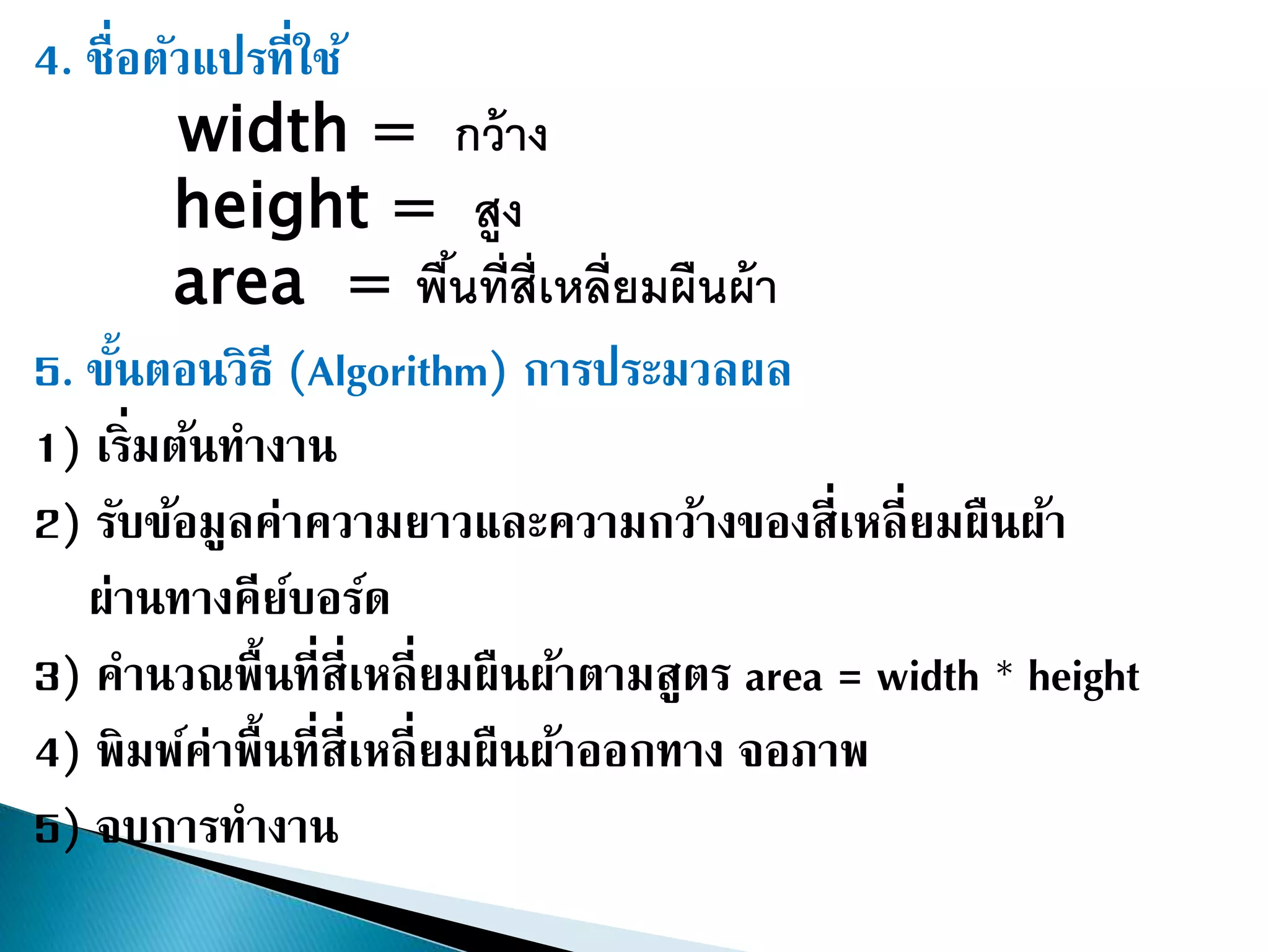 4. ชื่อตัวแปรที่ใช้
width = กว้าง
height = สูง
area = พื้นที่สี่เหลี่ยมผืนผ้า
5. ขั้นตอนวิธี (Algorithm) การประมวลผล
1) เริ่มต้นทางาน
2) รับข้อมูลค่าความยาวและความกว้างของสี่เหลี่ยมผืนผ้า
ผ่านทางคีย์บอร์ด
3) คานวณพื้นที่สี่เหลี่ยมผืนผ้าตามสูตร area = width * height
4) พิมพ์ค่าพื้นที่สี่เหลี่ยมผืนผ้าออกทาง จอภาพ
5) จบการทางาน
 