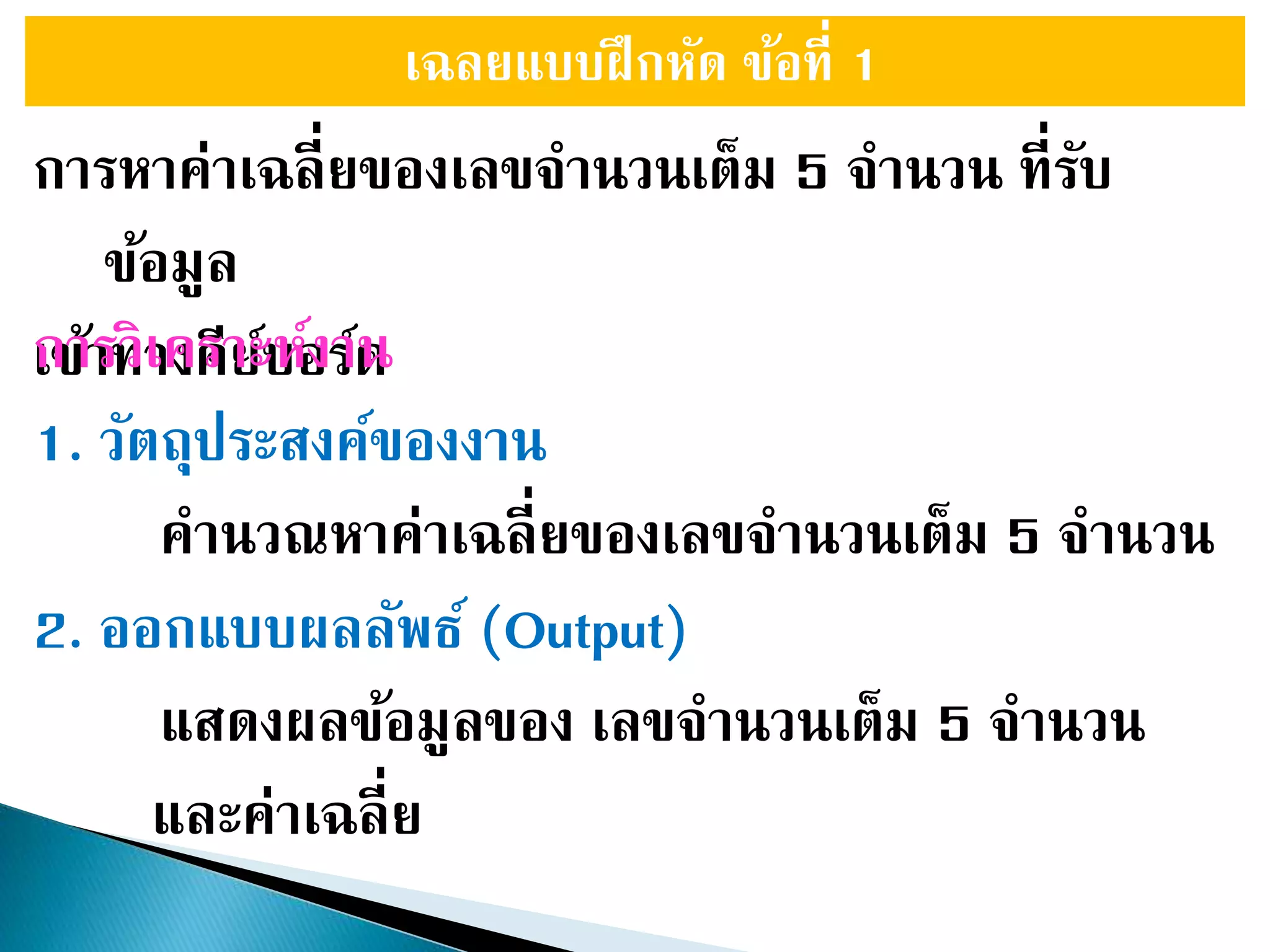 เฉลยแบบฝึกหัด ข้อที่ 1
การหาค่าเฉลี่ยของเลขจานวนเต็ม 5 จานวน ที่รับ
ข้อมูล
เข้าทางคีย์บอร์ดการวิเคราะห์งาน
1. วัตถุประสงค์ของงาน
คานวณหาค่าเฉลี่ยของเลขจานวนเต็ม 5 จานวน
2. ออกแบบผลลัพธ์ (Output)
แสดงผลข้อมูลของ เลขจานวนเต็ม 5 จานวน
และค่าเฉลี่ย
 