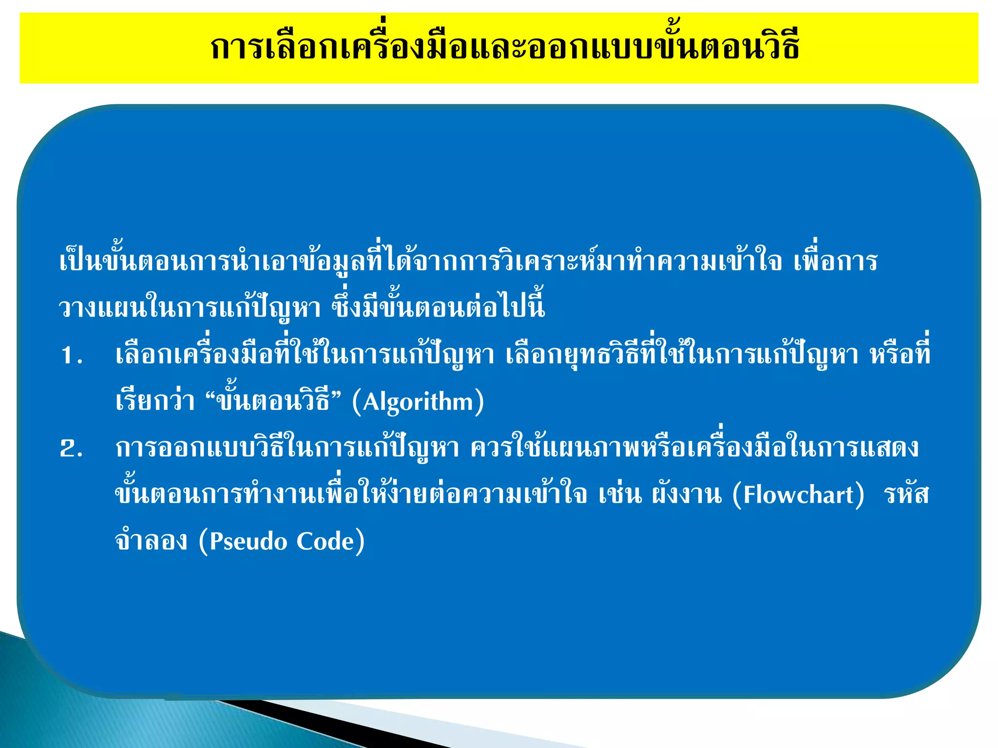 การเลือกเครื่องมือและออกแบบขั้นตอนวิธี
เป็ นขั้นตอนการนาเอาข้อมูลที่ได้จากการวิเคราะห์มาทาความเข้าใจ เพื่อการ
วางแผนในการแก้ปัญหา ซึ่งมีขั้นตอนต่อไปนี้
1. เลือกเครื่องมือที่ใช้ในการแก้ปัญหา เลือกยุทธวิธีที่ใช้ในการแก้ปัญหา หรือที่
เรียกว่า “ขั้นตอนวิธี” (Algorithm)
2. การออกแบบวิธีในการแก้ปัญหา ควรใช้แผนภาพหรือเครื่องมือในการแสดง
ขั้นตอนการทางานเพื่อให้ง่ายต่อความเข้าใจ เช่น ผังงาน (Flowchart) รหัส
จาลอง (Pseudo Code)
 