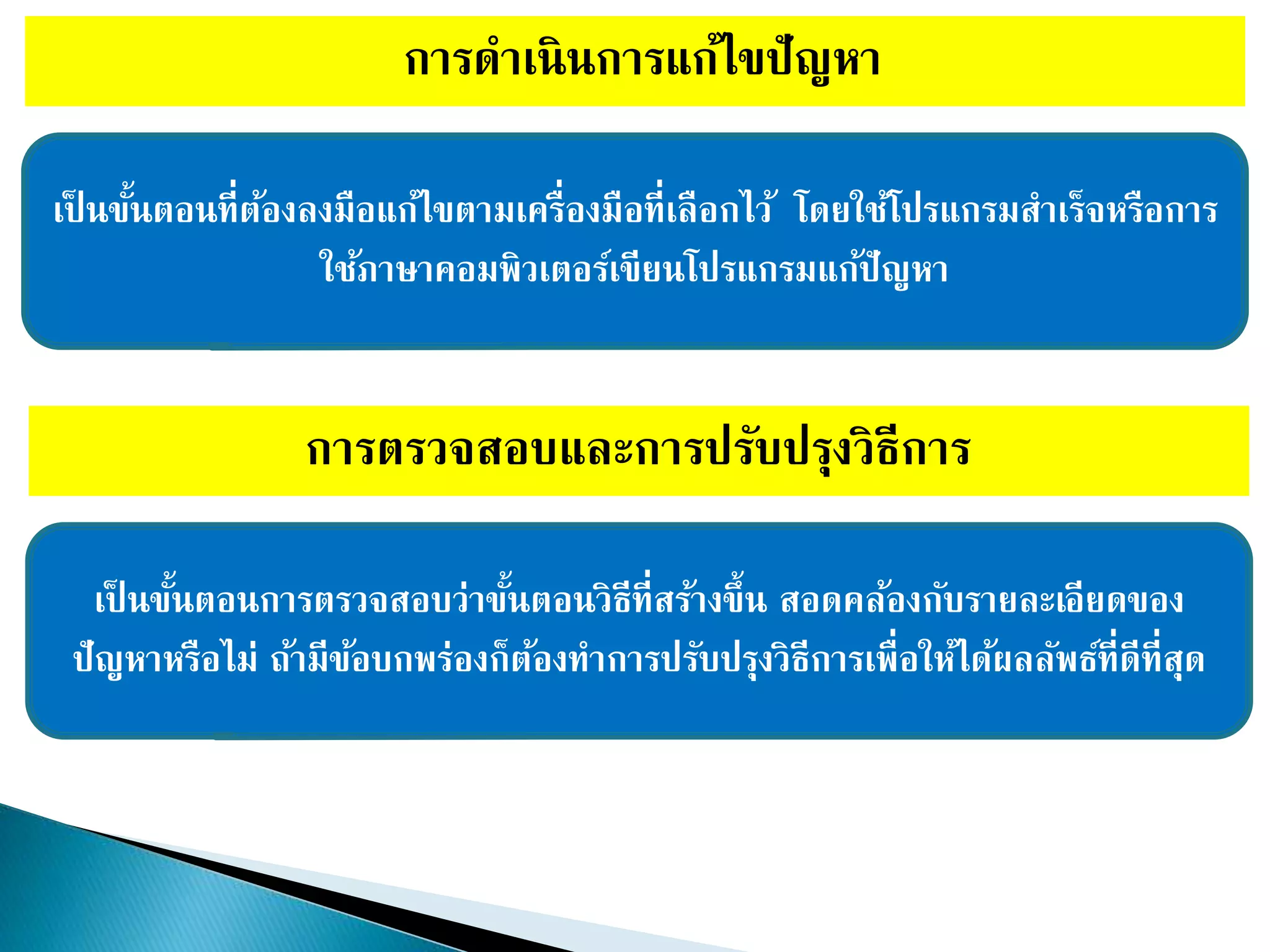 การดาเนินการแก้ไขปัญหา
เป็ นขั้นตอนที่ต้องลงมือแก้ไขตามเครื่องมือที่เลือกไว้ โดยใช้โปรแกรมสาเร็จหรือการ
ใช้ภาษาคอมพิวเตอร์เขียนโปรแกรมแก้ปัญหา
การตรวจสอบและการปรับปรุงวิธีการ
เป็ นขั้นตอนการตรวจสอบว่าขั้นตอนวิธีที่สร้างขึ้น สอดคล้องกับรายละเอียดของ
ปัญหาหรือไม่ ถ้ามีข้อบกพร่องก็ต้องทาการปรับปรุงวิธีการเพื่อให้ได้ผลลัพธ์ที่ดีที่สุด
 