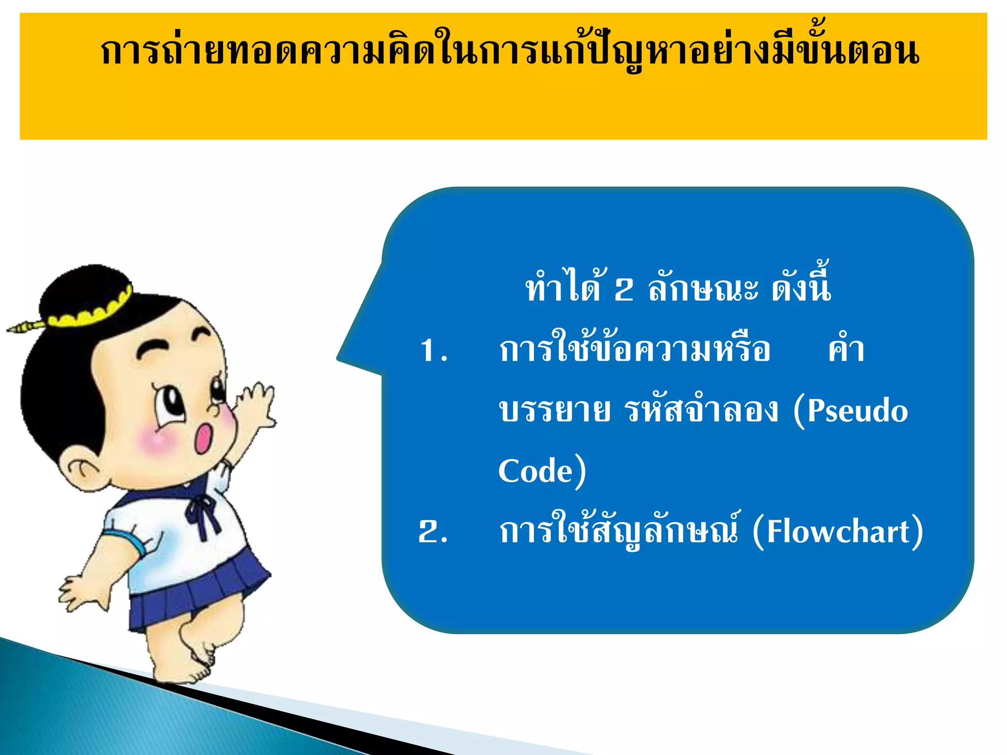 การถ่ายทอดความคิดในการแก้ปัญหาอย่างมีขั้นตอน
ทาได้ 2 ลักษณะ ดังนี้
1. การใช้ข้อความหรือ คา
บรรยาย รหัสจาลอง (Pseudo
Code)
2. การใช้สัญลักษณ์ (Flowchart)
 