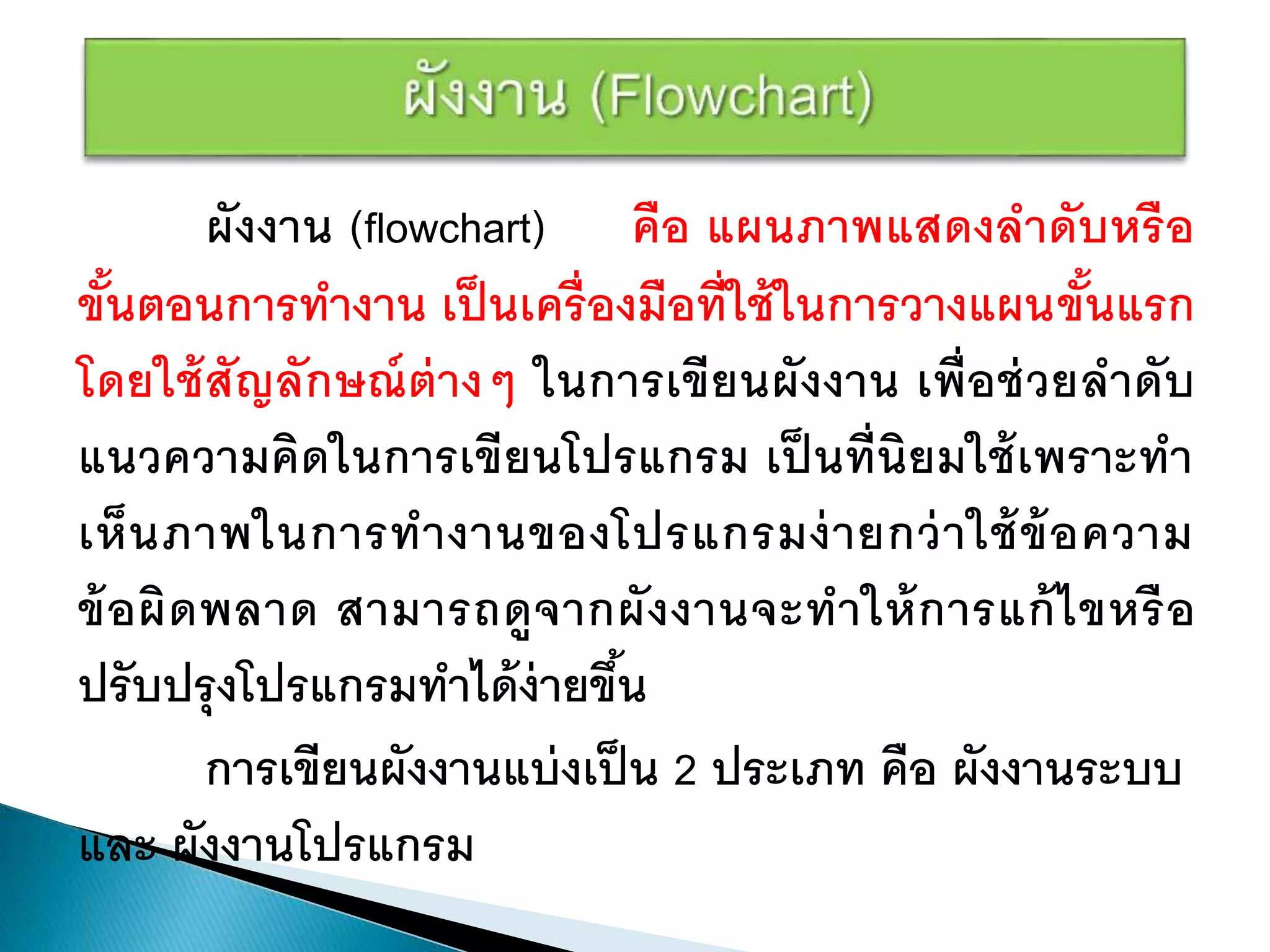 ผังงาน (flowchart) คือ แผนภาพแสดงลาดับหรือ
ขั้นตอนการทางาน เป็นเครื่องมือที่ใช้ในการวางแผนขั้นแรก
โดยใช้สัญลักษณ์ต่างๆ ในการเขียนผังงาน เพื่อช่วยลาดับ
แนวความคิดในการเขียนโปรแกรม เป็ นที่นิยมใช้เพราะทา
เห็นภาพในการทางานของโปรแกรมง่ายกว่าใช้ข้อความ
ข้อผิดพลาด สามารถดูจากผังงานจะทาให้การแก้ไขหรือ
ปรับปรุงโปรแกรมทาได้ง่ายขึ้น
การเขียนผังงานแบ่งเป็น 2 ประเภท คือ ผังงานระบบ
และ ผังงานโปรแกรม
 