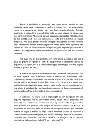 Quanto à viabilidade, o biodigestor, por muito tempo, parecia ser uma
estratégia inviável para os pequenos e médios produtores, tendo em vista os altos
custos e a demanda de dejetos para seu funcionamento eficiente. Contudo,
atualmente, o biodigestor é uma estratégia cada vez mais utilizada no campo, para
todo perfil de produtor. Atualmente, para as pequenas propriedades, há biodigestores
do tipo lacrado, onde não são necessárias a parte civil e sistemas de fixação
complexas. Para esses projetos menores a fixação é feita apenas ancorada no solo e
não é necessário o sistema de recirculação com bomba. Desse modo é possível uma
redução no custo de implantação dos biodigestores para pequenas propriedades e,
portanto, os biodigestores podem ser utilizados em propriedades dos mais variados
tamanhos.
Já o custo total do biodigestor leva em conta alguns aspectos, e são eles: o
custo do próprio biodigestor, o custo de equipamentos e acessórios (válvula de
segurança, tubulações, etc) e o custo de escavação e construção civil (nos projetos
maiores, o que não é o caso).
A principal vantagem do tratamento do dejeto através de biodigestores é que
se pode agregar valor econômico devido a geração de subprodutos, como
biofertilizante, adubo (compostagem dos resíduos sólidos) e biogás para geração de
energia elétrica ou energia térmica. Além disso, outro benefício é a preservação
ambiental através da diminuição de gases do efeito estufa, e com o manejo adequado
dos dejetos é evitada ainda a proliferação de moscas e de doenças relacionadas à
contaminação orgânica e eliminação de odores indesejáveis.
A viabilidade do projeto para a implantação de um biodigestor em uma
pequena propriedade rural na comunidade Sabará, Itajubá - MG, é comparada com
outro sítio com características semelhantes em Independência - RS, no qual residem
cinco pessoas que possuem uma criação de aproximadamente cem bovinos. A
experiência foi executada com um modelo de biodigestor indiano que transforma
esterco em biogás e relatada no artigo ‘Gestão Ambiental: Análise de viabilidade e
dimensionamento de um biodigestor para geração de energia elétrica e biofertilizante‘,
publicada pela Faculdade Horizontina (FAHOR) e divulgada na 2º Semana
Internacional de Engenharias da FAHOR em outubro de 2012.
 