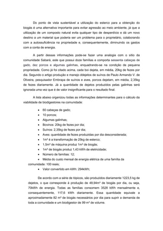 Do ponto de vista sustentável a utilização do esterco para a obtenção do
biogás é uma alternativa importante para evitar agressão ao meio ambiente, já que a
utilização de um composto natural evita qualquer tipo de desperdício e dá um novo
destino a um material que poderia ser um problema para o proprietário, colaborando
com a autossuficiência na propriedade e, consequentemente, diminuindo os gastos
com a conta de energia.
A partir dessas informações pode-se fazer uma analogia com o sítio da
comunidade Sabará, este que possui doze famílias e comporta sessenta cabeças de
gado, dez porcos e algumas galinhas, enquadrando-se na condição de pequena
propriedade. Como já foi citado acima, cada boi dejeta, em média, 20kg de fezes por
dia. Segundo o artigo produção e manejo ddejetos de suínos de Paulo Armando V. de
Oliveira, pesquisador Embrapa de suínos e aves, porcos dejetam, em média, 2,35kg
de fezes diariamente. Já a quantidade de dejetos produzidos pelas galinhas será
ignorada uma vez que é de valor insignificante para o resultado final.
A lista abaixo organizou todas as informações determinantes para o cálculo da
viabilidade de biodigestores na comunidade:
 60 cabeças de gado;
 10 porcos;
 Algumas galinhas;
 Bovinos: 20kg de fezes por dia;
 Suínos: 2,35kg de fezes por dia;
 Aves: quantidade de fezes produzidas por dia desconsiderada;
 1m³ é a transformação de 25kg de esterco;
 1,5m³ de máquina produz 1m³ de biogás;
 1m³ de biogás produz 1,43 kWh de eletricidade;
 Número de famílias: 12;
 Média do custo mensal de energia elétrica de uma família da
comunidade: 100 reais;
 Valor convertido em kWh: 294kWh;
De acordo com a série de tópicos, são produzidos diariamente 1223,5 kg de
dejetos, o que corresponde à produção de 48,94m³ de biogás por dia, ou seja,
70kWh de energia. Todas as famílias consomem 3528 kWh mensalmente e,
consequentemente, 117,6 kWh diariamente. Essa quantidade equivale a
aproximadamente 82 m³ de biogás necessários por dia para suprir a demanda de
toda a comunidade e um biodigestor de 99 m³ de volume.
 