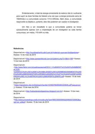 Evidentemente, o total de energia proveniente do esterco não é o suficiente
para suprir as doze famílias de Sabará uma vez que a energia produzida seria de
70kWh/dia e a comunidade consome 117,6 kWh/dia. Além disso, a comunidade
reaproveita os dejetos e, portanto, eles não poderiam ser usados no biodigestor.
Um fato a ser ressaltado é que a comunidade poderia se tornar
autossuficiente apenas com a implantação de um biodigestor se cada família
consumisse, em média, 175 kWh no mês.
Referências
Disponível em <http://mundoestranho.abril.com.br/materia/o-que-sao-biodigestores>
Acesso: 13 de maio de 2014
Disponível em <http://www.opresenterural.com.br/caderno.php?c=5&m=168> Acesso:
13 de maio de 2014
Disponível em
<http://www.fahor.com.br/publicacoes/sief/2012_3.%20GEST%C3%83O%20AMBIENT
AL%20-
%20AN%C3%81LISE%20DE%20VIABILIDADE%20E%20DIMENSIONAMENTO%20D
E%20UM%20BIODIGESTOR%20PARA%20GERA%C3%87%C3%83O%20DE%20EN
ERGIA%20EL%C3%89TRICA%20E%20BIOFERTILIZANTE.pdf> Acesso: 15 de maio
de 2014
Disponível em
<https://repositorio.ufsc.br/bitstream/handle/123456789/85585/224646.pdf?sequence=
1> Acesso: 15 de maio de 2014
Disponível em <http://tudosobrebiodigestores.blogspot.com.br/> Acesso: 15 de maio
de 2014
Disponível em
<http://www.proceedings.scielo.br/scielo.php?pid=MSC0000000022006000100062&sc
ript=sci_arttext> Acesso: 15 de maio de 2014
 