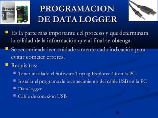 19
PROGRAMACIONPROGRAMACION
DE DATA LOGGERDE DATA LOGGER
 Es la parte mas importante del proceso y que determinaraEs la parte mas importante del proceso y que determinara
la calidad de la información que al final se obtenga.la calidad de la información que al final se obtenga.
 Se recomienda leer cuidadosamente cada indicación paraSe recomienda leer cuidadosamente cada indicación para
evitar cometer errores.evitar cometer errores.
 Requisitos:Requisitos:
 Tener instalado el Software Tinytag Explorer 4.6 en la PC.Tener instalado el Software Tinytag Explorer 4.6 en la PC.
 Instalar el programa de reconocimiento del cable USB en la PCInstalar el programa de reconocimiento del cable USB en la PC
 Data loggerData logger
 Cable de conexión USBCable de conexión USB
 