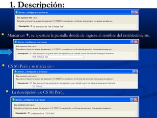 25
1. Descripción:1. Descripción:
 Marcar enMarcar en ++, se apertura la pantalla donde de ingresa el nombre del establecimiento., se apertura la pantalla donde de ingresa el nombre del establecimiento.
 CS Mi Perú y se marca enCS Mi Perú y se marca en --
 La descripción es: CS Mi Perú,La descripción es: CS Mi Perú,
 