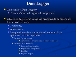 3
Data LoggerData Logger
 Que son los Data Logger?.Que son los Data Logger?.
 Son termómetros de registro de temperaturaSon termómetros de registro de temperatura
 Objetivo: Registrarar todos los procesos de la cadena deObjetivo: Registrarar todos los procesos de la cadena de
frío a nivel nacional:frío a nivel nacional:
 Transporte,Transporte,
 Almacenaje yAlmacenaje y
 Manipulación de las vacunas hasta el momento de suManipulación de las vacunas hasta el momento de su
aplicación en el nivel operativoaplicación en el nivel operativo::
 Vacunación intramuralVacunación intramural
 Aplicación de la vacuna en el vacunatorio del ee.ss.Aplicación de la vacuna en el vacunatorio del ee.ss.
 Vacunación extramural:Vacunación extramural:
 Jornadas de vacunaciónJornadas de vacunación
 Seguimiento casa por casaSeguimiento casa por casa
 Barridos.Barridos.
 Brigadas AispedBrigadas Aisped
 