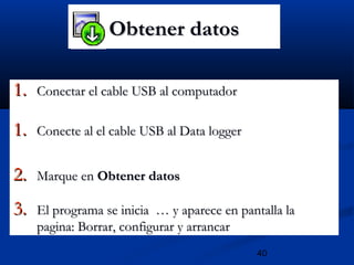 40
1.1. Conectar el cable USB al computadorConectar el cable USB al computador
1.1. Conecte al el cable USB al Data loggerConecte al el cable USB al Data logger
2.2. Marque enMarque en Obtener datosObtener datos
3.3. El programa se inicia … y aparece en pantalla laEl programa se inicia … y aparece en pantalla la
pagina: Borrar, configurar y arrancarpagina: Borrar, configurar y arrancar
Obtener datosObtener datos
 