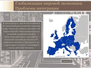 В 2004-2013 гг. после вступления в
ЕС ряда бывших социалистических
стран число его членов достигло 28.
Европейский Союз превратился в
мощный экономический и
политический союз государств,
который производит более 21%
мирового валового продукта и на
территории которого проживает
около 500 млн человек.
Глобализация мировой экономики.
Проблемы интеграции
Страны ЕС
 