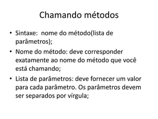 Chamando métodos
• Sintaxe: nome do método(lista de
parâmetros);
• Nome do método: deve corresponder
exatamente ao nome do método que você
está chamando;
• Lista de parâmetros: deve fornecer um valor
para cada parâmetro. Os parâmetros devem
ser separados por vírgula;
 