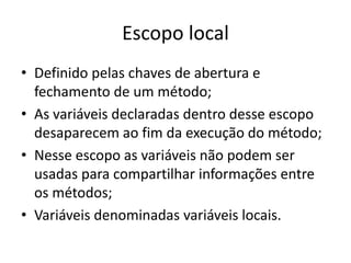 Escopo local
• Definido pelas chaves de abertura e
fechamento de um método;
• As variáveis declaradas dentro desse escopo
desaparecem ao fim da execução do método;
• Nesse escopo as variáveis não podem ser
usadas para compartilhar informações entre
os métodos;
• Variáveis denominadas variáveis locais.
 