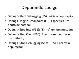 Depurando código
• Debug > Start Debugging (F5): Inicia a depuração;
• Debug > Toggle Breakpoint (F9): Especifica um
ponto de parada;
• Debug > Step Into (F11): “Entra” em um método;
• Debug > Step Over (F10): Executa sem entrar em
um método;
• Debug > Stop Debugging (Shift + F5): Encerra a
depuração;
 