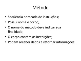 Método
• Seqüência nomeada de instruções;
• Possui nome e corpo;
• O nome do método deve indicar sua
finalidade;
• O corpo contém as instruções;
• Podem receber dados e retornar informações.
 