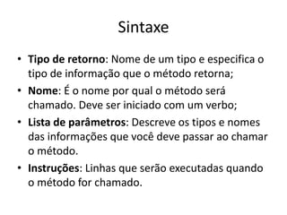 Sintaxe
• Tipo de retorno: Nome de um tipo e especifica o
tipo de informação que o método retorna;
• Nome: É o nome por qual o método será
chamado. Deve ser iniciado com um verbo;
• Lista de parâmetros: Descreve os tipos e nomes
das informações que você deve passar ao chamar
o método.
• Instruções: Linhas que serão executadas quando
o método for chamado.
 