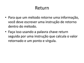 Return
• Para que um método retorne uma informação,
você deve escrever uma instrução de retorno
dentro do método.
• Faça isso usando a palavra chave return
seguida por uma instrução que calcula o valor
retornado e um ponto e vírgula.
 