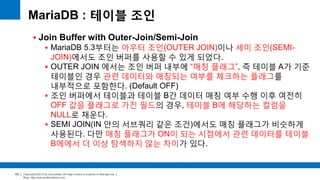 Copyright(c)2014 by ora-sysdba. All Page content is property of dbjongjin.lee 
Blog : http://ora-sysdba.tistory.com/ 
102 
MariaDB : 테이블 조인 
 Join Buffer with Outer-Join/Semi-Join 
 MariaDB 5.3부터는 아우터 조인(OUTER JOIN)이나 세미 조인(SEMI-JOIN) 
에서도 조인 버퍼를 사용할 수 있게 되었다. 
 OUTER JOIN 에서는 조인 버퍼 내부에 “매칭 플래그”, 즉 테이블 A가 기준 
테이블인 경우 관련 데이터와 매칭되는 여부를 체크하는 플래그를 
내부적으로 포함한다. (Default OFF) 
 조인 버퍼에서 테이블과 테이블 B간 데이터 매칭 여부 수행 이후 여전히 
OFF 값을 플래그로 가진 필드의 경우, 테이블 B에 해당하는 컬럼을 
NULL로 채운다. 
 SEMI JOIN(IN 안의 서브쿼리 같은 조건)에서도 매칭 플래그가 비슷하게 
사용된다. 다만 매칭 플래그가 ON이 되는 시점에서 관련 데이터를 테이블 
B에에서 더 이상 탐색하지 않는 차이가 있다. 
 