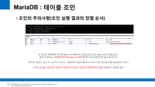 Copyright(c)2014 by ora-sysdba. All Page content is property of dbjongjin.lee 
Blog : http://ora-sysdba.tistory.com/ 
104 
MariaDB : 테이블 조인 
 조인의 주의사항(조인 실행 결과의 정렬 순서) 
select de.dept_no, e.emp_no, e.first_name 
from dept_emp de, employees e 
where e.emp_no=de.emp_no 
and de.dept_no='d005'; 
이 쿼리는 WHERE 조건에 dept_no=‘d005’로 고정돼 있으므로 emp_no로 정렬되었다. 
결국 이 쿼리는 “ORDER BY de.emp_no ASC”를 명시하진 않았지만 같은 효과이다. 
하지만, 레코드 건수가 다르거나 인덱스 사용여부가 달라 옵티마이저가 다른 판단을 하면 결과값은 다르다. 
그러므로 SQL 쿼리에서 결과의 정렬을 보장하는 방법은 ORDER BY 절을 사용하는 것밖에 없다. 
 