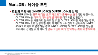 Copyright(c)2014 by ora-sysdba. All Page content is property of dbjongjin.lee 
Blog : http://ora-sysdba.tistory.com/ 
105 
MariaDB : 테이블 조인 
 조인의 주의사항(INNER JOIN과 OUTER JOIN의 선택) 
 INNER JOIN은 양쪽 테이블 모두 레코드가 존재하는 경우에만 반환하고, 
OUTER JOIN은 아우터 테이블에 존재하면 레코드를 반환한다. 
 OUTER JOIN을 사용하지 않아도 될 것을 OUTER JOIN을 사용하는 경우, 
OUTER JOIN으로 실행하면 쿼리의 처리가 느려진다고 생각하여 INNER 
JOIN으로 억지로 변경하는 경우 INNER JOIN과 OUTER JOIN은 성능을 
고려해서 선택할 것이 아니라 업무 요건에 따라 선택하는 것이 바람직하다. 
 