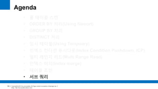 Copyright(c)2014 by ora-sysdba. All Page content is property of dbjongjin.lee 
Blog : http://ora-sysdba.tistory.com/ 
106 
Agenda 
• 풀 테이블 스캔 
• ORDER BY 처리(Using filesort) 
• GROUP BY 처리 
• DISTINCT 처리 
• 임시 테이블(Using Temporary) 
• 인덱스 컨디션 푸시다운(Index Condition Pushdown, ICP) 
• 멀티 레인지 리드(Multi Range Read) 
• 인덱스 머지(Index merge) 
• 테이블 조인 
• 서브 쿼리 
 