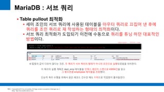 Copyright(c)2014 by ora-sysdba. All Page content is property of dbjongjin.lee 
Blog : http://ora-sysdba.tistory.com/ 
109 
MariaDB : 서브 쿼리 
 Table pullout 최적화 
 세미 조인의 서브 쿼리에 사용된 테이블을 아우터 쿼리로 끄집어 낸 후에 
쿼리를 조인 쿼리로 재 작성하는 형태의 최적화이다. 
 서브 쿼리 최적화가 도입되기 이전에 수동으로 쿼리를 튜닝 하던 대표적인 
방법이다. 
select * from employees e 
where e.emp_no in (select de.emp_no from dept_emp de where de.dept_no='d009'); 
id 칼럼의 값이 다르지 않다는 것은, 두 쿼리가 서브 쿼리의 형태가 아니라 조인으로 실행되었음을 의미한다. 
이 쿼리의 실행 계획은 dept_emp 테이블을 인덱스 레인지 스캔으로 43004건을 읽고 
그 횟수만큼 employees 테이블을 조회했다. 
단순히 쿼리 수행을 위해서 읽은 레코드 건수만 해도 1/10으로 작업량이 줄어들었다. 
employees : 300252 rows 
 