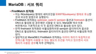Copyright(c)2014 by ora-sysdba. All Page content is property of dbjongjin.lee 
Blog : http://ora-sysdba.tistory.com/ 
110 
MariaDB : 서브 쿼리 
 FirstMatch 최적화 
 이는 IN(subquery) 형태의 세미조인을 EXISTS(subquery) 형태로 튜닝한 
것과 비슷한 방법으로 실행된다. 
 FirstMatch 최적화는 optimizer_switc의 semijoin 옵션과 firstmatch 옵션이 
ON으로 활성화 된 경우에만 사용할 수 있다. MariaDB 10.0 이후 
버전에서는 기본적으로 이 두 옵션은 ON으로 활성화 되어 있다. 
 만약 firstmatch 최적화만 비활성화하려면 semijoin 옵티마이저 옵션은 
ON으로 활성화하되, firstmatch 옵티마이저 옵션만 OFF로 비활성화 하면 
된다. 
 일반적으로 MariaDB의 FirstMatch 최적화는 아우터 쿼리가 독립적으로 
인덱스를 적절히 사용할 수 있는 별도의 조건을 가지고 있으면서 서브 
쿼리가 사용된 경우에 자주 선택된다. 
 
