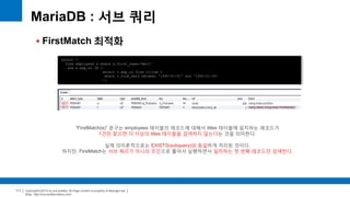 Copyright(c)2014 by ora-sysdba. All Page content is property of dbjongjin.lee 
Blog : http://ora-sysdba.tistory.com/ 
111 
MariaDB : 서브 쿼리 
 FirstMatch 최적화 
select * 
from employees e where e.first_name='Matt' 
and e.emp_no IN ( 
select t.emp_no from titles t 
where t.from_date between '1995-01-01' and '1995-01-30' 
); 
“FirstMatch(e)” 문구는 employees 테이블의 레코드에 대해서 titles 테이블에 일치하는 레코드가 
1건만 찾으면 더 이상의 titles 테이블을 검색하지 않는다는 것을 의미한다. 
실제 의미론적으로는 EXISTS(subquery)와 동일하게 처리된 것이다. 
하지만, FirstMatch는 서브 쿼리가 아니라 조인으로 풀어서 실행하면서 일치하는 첫 번째 레코드만 검색한다. 
 