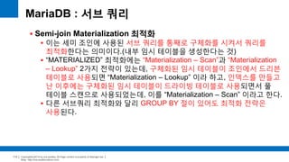 Copyright(c)2014 by ora-sysdba. All Page content is property of dbjongjin.lee 
Blog : http://ora-sysdba.tistory.com/ 
113 
MariaDB : 서브 쿼리 
 Semi-join Materialization 최적화 
 이는 세미 조인에 사용된 서브 쿼리를 통째로 구체화를 시켜서 쿼리를 
최적화한다는 의미이다.(내부 임시 테이블을 생성한다는 것) 
 “MATERIALIZED” 최적화에는 “Materialization – Scan”과 “Materialization 
– Lookup” 2가지 전략이 있는데, 구체화된 임시 테이블이 조인에서 드리븐 
테이블로 사용되면 “Materialization – Lookup” 이라 하고, 인덱스를 만들고 
난 이후에는 구체화된 임시 테이블이 드라이빙 테이블로 사용되면서 풀 
테이블 스캔으로 사용되었는데, 이를 “Materialization – Scan” 이라고 한다. 
 다른 서브쿼리 최적화와 달리 GROUP BY 절이 있어도 최적화 전략은 
사용된다. 
 