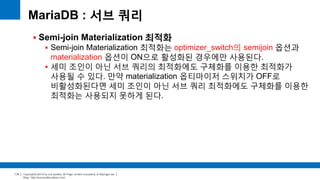 Copyright(c)2014 by ora-sysdba. All Page content is property of dbjongjin.lee 
Blog : http://ora-sysdba.tistory.com/ 
114 
MariaDB : 서브 쿼리 
 Semi-join Materialization 최적화 
 Semi-join Materialization 최적화는 optimizer_switch의 semijoin 옵션과 
materialization 옵션이 ON으로 활성화된 경우에만 사용된다. 
 세미 조인이 아닌 서브 쿼리의 최적화에도 구체화를 이용한 최적화가 
사용될 수 있다. 만약 materialization 옵티마이저 스위치가 OFF로 
비활성화된다면 세미 조인이 아닌 서브 쿼리 최적화에도 구체화를 이용한 
최적화는 사용되지 못하게 된다. 
 
