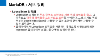 Copyright(c)2014 by ora-sysdba. All Page content is property of dbjongjin.lee 
Blog : http://ora-sysdba.tistory.com/ 
117 
MariaDB : 서브 쿼리 
 LooseScan 최적화 
 LooseScan 최적화는 루스 인덱스 스캔으로 서브 쿼리 테이블을 읽고, 그 
다음으로 아우터 테이블을 드리븐으로 조인을 수행한다. 그래서 서브 쿼리 
부분이 Loose Index Scan을 사용할 수 있는 조건이 갖춰져야 사용할 수 
있는 최적화이다. 
 옵티마이저가 LooseScan 최적화를 사용하지 못하도록 비활성화하려면 
loosescan 옵티마이저 스위치를 OFF로 설정하면 된다. 
 