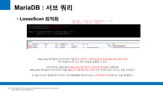 Copyright(c)2014 by ora-sysdba. All Page content is property of dbjongjin.lee 
Blog : http://ora-sysdba.tistory.com/ 
118 
MariaDB : 서브 쿼리 
 LooseScan 최적화 
set optimizer_switch='materialization=off'; 
set optimizer_switch='firstmatch=off'; 
select * from departments d where d.dept_no in ( 
select de.dept_no from dept_emp de 
); 
dept_emp 테이블의 프라이머리 키를 루스 인덱스 스캔으로 유니크한 dept_no만 읽는다면 
아주 효율적으로 서브 쿼리 부분을 실행할 수 있다. 
서브쿼리에 사용되었던 dept_emp 테이블이 드라이빙 테이블로 실행되며, 
dept_emp 테이블의 프라이머리 키를 dept_no 부분에서 유니크하게 한 건씩만 읽고 있다는 것을 보여준다. 
id 필드의 값이 동일하게 1이라는 것도 MariaDB 내부적으로는 조인처럼 처리되었다는 것을 말해준다. 
dept_emp : 331603 row departments : 9 row 
dept_emp pk : dept_no + emp_no 
 