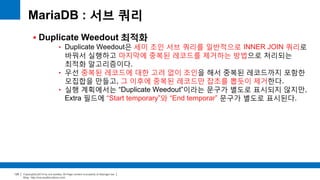 Copyright(c)2014 by ora-sysdba. All Page content is property of dbjongjin.lee 
Blog : http://ora-sysdba.tistory.com/ 
120 
MariaDB : 서브 쿼리 
 Duplicate Weedout 최적화 
• Duplicate Weedout은 세미 조인 서브 쿼리를 일반적으로 INNER JOIN 쿼리로 
바꿔서 실행하고 마지막에 중복된 레코드를 제거하는 방법으로 처리되는 
최적화 알고리즘이다. 
• 우선 중복된 레코드에 대한 고려 없이 조인을 해서 중복된 레코드까지 포함한 
모집합을 만들고, 그 이후에 중복된 레코드만 잡초를 뽑듯이 제거한다. 
• 실행 계획에서는 “Duplicate Weedout”이라는 문구가 별도로 표시되지 않지만, 
Extra 필드에 “Start temporary”와 “End temporar” 문구가 별도로 표시된다. 
 